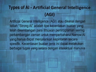 Types of AI - Artificial General Intelligence
(AGI)
Artificial General Intelligence (AGI) atau dikenal dengan
istilah “Strong AI” adalah tipe kecerdasan buatan yang
telah dikembangan para ilmuwan pemrograman seiring
perkembangan zaman untuk memperbaharui Narrow AI
yang hanya dapat menjalankan kepintaran secara
spesifik. Kecerdasan buatan jenis ini dapat melakukan
berbagai tugas yang setara dengan intelektual manusia
 