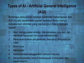 Types of AI - Artificial General Intelligence
(AGI)
1. Akal, menggunakan strategi, menyelesaikan teka-teki, dan
membuat keputusan dari suatu ketidakpastian.
2. Merepresentasikan pengetahuan, mencakup pengetahuan
nalar.
3. Berencana
4. Memahami
5. Berkomunikasi menggunakan bahasa manusia.
6. Mengintegrasikan seluruh kemampuan di atas pada satu
tujuan tertentu.
Beberapa persyaratan sebagai parameter keberhasilan dari
AGI ini yaitu kecerdasan buatan tersebut harus mampu
menjalankan aktivitas yang menyangkut indera manusia
seperti:
 