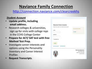 Naviance Family Connection
http://connection.naviance.com/clearcreekhs
Student Account
• Update profile, including
email address.
• Research colleges & universities,
sign up for visits with college reps
in the CCHS College Center
• Prepare for ACT/ SAT test with free
Method Test Prep.
• Investigate career interests and
options using the Personality
Inventory and Career Interest
Profiler.
• Request Transcripts.
 