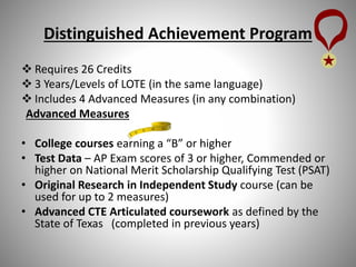 Distinguished Achievement Program
 Requires 26 Credits
 3 Years/Levels of LOTE (in the same language)
 Includes 4 Advanced Measures (in any combination)
Advanced Measures
• College courses earning a “B” or higher
• Test Data – AP Exam scores of 3 or higher, Commended or
higher on National Merit Scholarship Qualifying Test (PSAT)
• Original Research in Independent Study course (can be
used for up to 2 measures)
• Advanced CTE Articulated coursework as defined by the
State of Texas (completed in previous years)
 