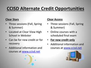 CCISD Alternate Credit Opportunities
Clear Stars
• Three sessions (Fall, Spring
& Summer)
• Located at Clear View High
School in Webster
• Can be for new credit or for
recovery
• Additional information and
courses at www.ccisd.net
Clear Access
• Three sessions (Fall, Spring
& Summer)
• Online courses with a
scheduled final exam
• For new credit only
• Additional information and
courses at www.ccisd.net
 