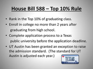 House Bill 588 – Top 10% Rule
• Rank in the Top 10% of graduating class.
• Enroll in college no more than 2 years after
graduating from high school.
• Complete application process to a Texas
public university before the application deadline.
• UT Austin has been granted an exception to raise
the admission standard. (The standard for UT
Austin is adjusted each year.)
 