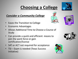 Choosing a College
Consider a Community College
• Eases the Transition to College
• Economic Advantages
• Allows Additional Time to Choose a Course of
Study
• Can provide a quick and efficient means to
join the work force or gain
certification/license
• SAT or ACT not required for acceptance
• TSI – Exam is needed (Texas Success
Initiative)
 