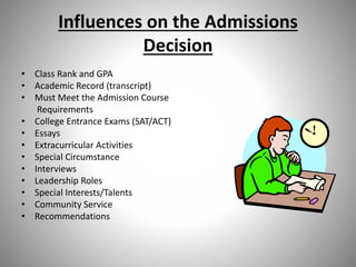 Influences on the Admissions
Decision
• Class Rank and GPA
• Academic Record (transcript)
• Must Meet the Admission Course
Requirements
• College Entrance Exams (SAT/ACT)
• Essays
• Extracurricular Activities
• Special Circumstance
• Interviews
• Leadership Roles
• Special Interests/Talents
• Community Service
• Recommendations
 