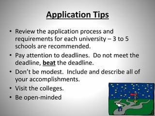 Application Tips
• Review the application process and
requirements for each university – 3 to 5
schools are recommended.
• Pay attention to deadlines. Do not meet the
deadline, beat the deadline.
• Don’t be modest. Include and describe all of
your accomplishments.
• Visit the colleges.
• Be open-minded
 