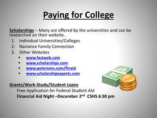 Paying for College
Scholarships – Many are offered by the universities and can be
researched on their website.
1. Individual Universities/Colleges
2. Naviance Family Connection
3. Other Websites
 www.fastweb.com
 www.scholarships.com
 www.petersons.com/finaid
 www.scholarshipexperts.com
Grants/Work-Study/Student Loans
Free Application for Federal Student Aid
Financial Aid Night –December 2nd CSHS 6:30 pm
 