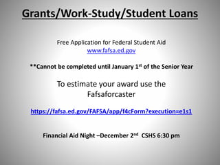 Grants/Work-Study/Student Loans
Free Application for Federal Student Aid
www.fafsa.ed.gov
**Cannot be completed until January 1st of the Senior Year
To estimate your award use the
Fafsaforcaster
https://fafsa.ed.gov/FAFSA/app/f4cForm?execution=e1s1
Financial Aid Night –December 2nd CSHS 6:30 pm
 