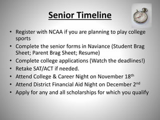 Senior Timeline
• Register with NCAA if you are planning to play college
sports
• Complete the senior forms in Naviance (Student Brag
Sheet; Parent Brag Sheet; Resume)
• Complete college applications (Watch the deadlines!)
• Retake SAT/ACT if needed.
• Attend College & Career Night on November 18th
• Attend District Financial Aid Night on December 2nd
• Apply for any and all scholarships for which you qualify
 