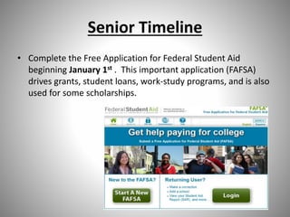 Senior Timeline
• Complete the Free Application for Federal Student Aid
beginning January 1st . This important application (FAFSA)
drives grants, student loans, work-study programs, and is also
used for some scholarships.
 