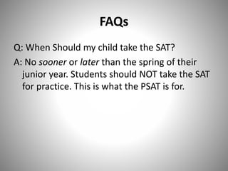 FAQs
Q: When Should my child take the SAT?
A: No sooner or later than the spring of their
junior year. Students should NOT take the SAT
for practice. This is what the PSAT is for.
 