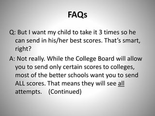 FAQs
Q: But I want my child to take it 3 times so he
can send in his/her best scores. That’s smart,
right?
A: Not really. While the College Board will allow
you to send only certain scores to colleges,
most of the better schools want you to send
ALL scores. That means they will see all
attempts. (Continued)
 