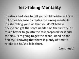 Test-Taking Mentality
It’s also a bad idea to tell your child he/she will take
it 3 times because it creates the wrong mentality.
It’s like telling your kid that you don’t believe
he/she can get the score needed on the first try. It’s
much better to go into the test prepared for it and
to think, “I’m going to get the score I need on the
first try,” knowing that there is plenty of time to
retake it if he/she falls short.
(continued)
 