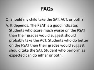FAQs
Q: Should my child take the SAT, ACT, or both?
A: It depends. The PSAT is a good indicator.
Students who score much worse on the PSAT
than their grades would suggest should
probably take the ACT. Students who do better
on the PSAT than their grades would suggest
should take the SAT. Student who perform as
expected can do either or both.
 