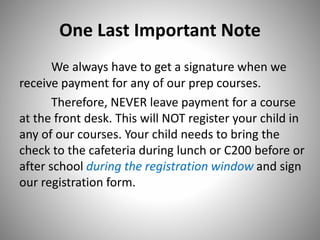 One Last Important Note
We always have to get a signature when we
receive payment for any of our prep courses.
Therefore, NEVER leave payment for a course
at the front desk. This will NOT register your child in
any of our courses. Your child needs to bring the
check to the cafeteria during lunch or C200 before or
after school during the registration window and sign
our registration form.
 