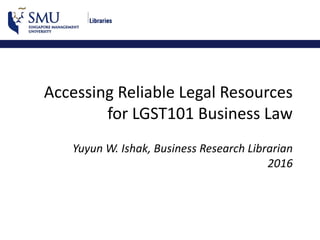 Accessing Reliable Legal Resources
for LGST101 Business Law
Yuyun W. Ishak, Business Research Librarian
2016
 