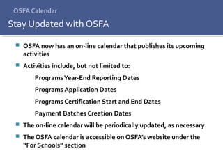 OSFA Calendar
 OSFA now has an on-line calendar that publishes its upcoming
activities
 Activities include, but not limited to:
ProgramsYear-End Reporting Dates
Programs Application Dates
Programs Certification Start and End Dates
Payment Batches Creation Dates
 The on-line calendar will be periodically updated, as necessary
 The OSFA calendar is accessible on OSFA’s website under the
“For Schools” section
Stay Updated with OSFA
 