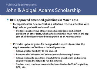 Public College Programs
 BHE approved amended guidelines in March 2011
 Incorporates the ScienceTest as a selection criteria, effective with
high school graduation class of 2016
▪ Student must achieve at least one advanced score and at least
proficient on other tests, which when combined, must rank in the top
25% of all district scores to be designated as an Adams Scholar
 Provides up to six years for designated students to receive the
eight semesters of tuition scholarship waiver
▪ Allows greater flexibility to the student
▪ Removes the “consecutive” semester enrollment requirement
▪ Allows student to enroll less than full-time or not at all, and resume
eligibility upon the return to full-time status
▪ Student must continue to meet all other criteria – FAFSA Completion,
GPA, etc.
John & Abigail Adams Scholarship
 