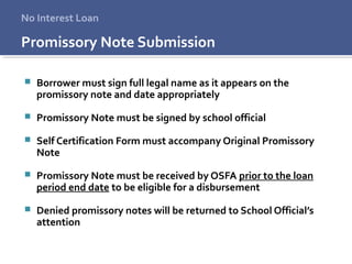 Promissory Note Submission
 Borrower must sign full legal name as it appears on the
promissory note and date appropriately
 Promissory Note must be signed by school official
 Self Certification Form must accompany Original Promissory
Note
 Promissory Note must be received by OSFA prior to the loan
period end date to be eligible for a disbursement
 Denied promissory notes will be returned to School Official’s
attention
No Interest Loan
 