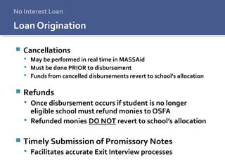 Loan Origination
 Cancellations
 May be performed in real time in MASSAid
 Must be done PRIOR to disbursement
 Funds from cancelled disbursements revert to school’s allocation
 Refunds
 Once disbursement occurs if student is no longer
eligible school must refund monies to OSFA
 Refunded monies DO NOT revert to school’s allocation
 Timely Submission of Promissory Notes
 Facilitates accurate Exit Interview processes
No Interest Loan
 