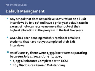 Default Management
 Any school that does not achieve 100% return on all Exit
Interviews by July 15th
and have a prior year default rate in
excess of 30% can receive no more than 75% of their
highest allocation in the program in the last five years
 OSFA has been sending monthly reminder emails to
students that have not yet completed their Exit
Interviews
 As of June 1st
, there were 1,339 borrowers separating
between July 1, 2014- June 30, 2015
 1,055 Disclosures Completed with ECSI
 284 Disclosures Remain Outstanding
No Interest Loan
 