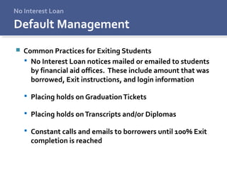 No Interest Loan
 Common Practices for Exiting Students
 No Interest Loan notices mailed or emailed to students
by financial aid offices. These include amount that was
borrowed, Exit instructions, and login information
 Placing holds on GraduationTickets
 Placing holds onTranscripts and/or Diplomas
 Constant calls and emails to borrowers until 100% Exit
completion is reached
Default Management
 