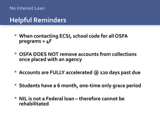 Helpful Reminders
 When contacting ECSI, school code for all OSFA
programs = 4F
 OSFA DOES NOT remove accounts from collections
once placed with an agency
 Accounts are FULLY accelerated @ 120 days past due
 Students have a 6 month, one-time only grace period
 NIL is not a Federal loan – therefore cannot be
rehabilitated
No Interest Loan
 