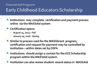 Financial Aid Programs
 Institutions may complete certification and payment process
online via the MASSAid system
 Certification opens:
 August 24, 2015 – Fall
 January 25, 2016 - Spring
 Similar to process used for the MASSGrant program,
certification and request for payment may be controlled by
institution – within dates set by OSFA
 Institutions should assign a contact for the ECE Scholarship
program within the MASSAid system
 Institution can also review student award status in MASSAid
Early Childhood Educators Scholarship
 