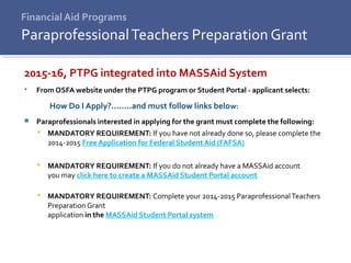 Financial Aid Programs
2015-16, PTPG integrated into MASSAid System
 From OSFA website under the PTPG program or Student Portal - applicant selects:
How Do I Apply?........and must follow links below:
 Paraprofessionals interested in applying for the grant must complete the following:
 MANDATORY REQUIREMENT: If you have not already done so, please complete the
2014-2015 Free Application for Federal Student Aid (FAFSA)
 MANDATORY REQUIREMENT: If you do not already have a MASSAid account
you may click here to create a MASSAid Student Portal account
 MANDATORY REQUIREMENT: Complete your 2014-2015 ParaprofessionalTeachers
Preparation Grant
application in the MASSAid Student Portal system
ParaprofessionalTeachers Preparation Grant
 