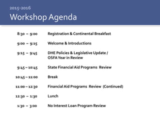 2015-2016
8:30 – 9:00 Registration & Continental Breakfast
9:00 – 9:15 Welcome & Introductions
9:15 – 9:45 DHE Policies & Legislative Update /
OSFAYear in Review
9:45 – 10:45 State Financial Aid Programs Review
10:45 – 11:00 Break
11:00 – 12:30 Financial Aid Programs Review (Continued)
12:30 – 1:30 Lunch
1:30 – 3:00 No Interest Loan Program Review
Workshop Agenda
 