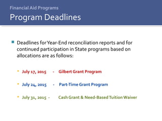 Financial Aid Programs
 Deadlines forYear-End reconciliation reports and for
continued participation in State programs based on
allocations are as follows:
 July 17, 2015 - Gilbert Grant Program
 July 24, 2015 - Part-Time Grant Program
 July 31, 2015 - Cash Grant & Need-BasedTuition Waiver
Program Deadlines
 