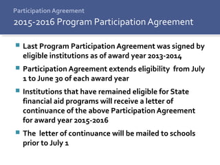 Participation Agreement
 Last Program Participation Agreement was signed by
eligible institutions as of award year 2013-2014
 Participation Agreement extends eligibility from July
1 to June 30 of each award year
 Institutions that have remained eligible for State
financial aid programs will receive a letter of
continuance of the above Participation Agreement
for award year 2015-2016
 The letter of continuance will be mailed to schools
prior to July 1
2015-2016 Program Participation Agreement
 