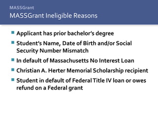MASSGrant
 Applicant has prior bachelor’s degree
 Student’s Name, Date of Birth and/or Social
Security Number Mismatch
 In default of Massachusetts No Interest Loan
 Christian A. Herter Memorial Scholarship recipient
 Student in default of FederalTitle IV loan or owes
refund on a Federal grant
MASSGrant Ineligible Reasons
 