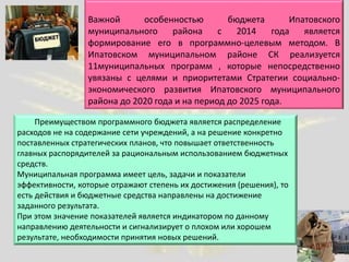 Важной особенностью бюджета Ипатовского
муниципального района с 2014 года является
формирование его в программно-целевым методом. В
Ипатовском муниципальном районе СК реализуется
11муниципальных программ , которые непосредственно
увязаны с целями и приоритетами Стратегии социально-
экономического развития Ипатовского муниципального
района до 2020 года и на период до 2025 года.
Преимуществом программного бюджета является распределение
расходов не на содержание сети учреждений, а на решение конкретно
поставленных стратегических планов, что повышает ответственность
главных распорядителей за рациональным использованием бюджетных
средств.
Муниципальная программа имеет цель, задачи и показатели
эффективности, которые отражают степень их достижения (решения), то
есть действия и бюджетные средства направлены на достижение
заданного результата.
При этом значение показателей является индикатором по данному
направлению деятельности и сигнализирует о плохом или хорошем
результате, необходимости принятия новых решений.
 