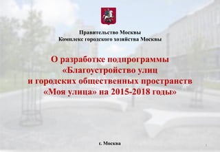 О разработке подпрограммы
«Благоустройство улиц
и городских общественных пространств
«Моя улица» на 2015-2018 годы»
Правительство Москвы
Комплекс городского хозяйства Москвы
г. Москва 1
 