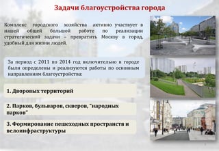 3. Формирование пешеходных пространств и
велоинфраструктуры
1. Дворовых территорий
2. Парков, бульваров, скверов, “народных
парков”
За период с 2011 по 2014 год включительно в городе
были определены и реализуются работы по основным
направлениям благоустройства:
Задачи благоустройства города
Комплекс городского хозяйства активно участвует в
нашей общей большой работе по реализации
стратегической задачи – превратить Москву в город,
удобный для жизни людей.
2
 