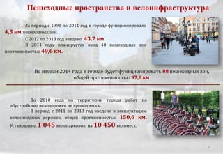 За период с 1991 по 2011 год в городе функционировало
4,5 км пешеходных зон.
С 2012 по 2013 год введено 43,7 км.
В 2014 году планируется ввод 40 пешеходных зон
протяженностью 49,6 км.
Пешеходные пространства и велоинфраструктура
По итогам 2014 года в городе будет функционировать 88 пешеходных зон,
общей протяженностью 97,8 км
До 2010 года на территории города работ по
обустройство велодорожек не проводилось.
В период с 2011 по 2013 год введено в эксплуатацию
велосипедных дорожек, общей протяженностью 150,6 км.
Установлено 1 045 велопарковок на 10 450 веломест.
6
 