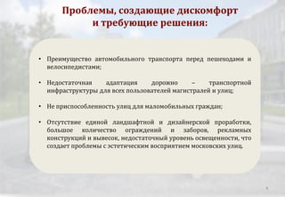 Проблемы, создающие дискомфорт
и требующие решения:
• Преимущество автомобильного транспорта перед пешеходами и
велосипедистами;
• Недостаточная адаптация дорожно – транспортной
инфраструктуры для всех пользователей магистралей и улиц;
• Не приспособленность улиц для маломобильных граждан;
• Отсутствие единой ландшафтной и дизайнерской проработки,
большое количество ограждений и заборов, рекламных
конструкций и вывесок, недостаточный уровень освещенности, что
создает проблемы с эстетическим восприятием московских улиц.
8
 