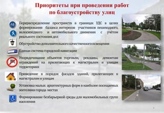 Приоритеты при проведении работ
по благоустройству улиц
Перераспределение пространств в границах УДС в целях
формирования баланса интересов участников пешеходного,
велосипедного и автомобильного движения с учётом
реального состояниядел
Обустройстводополнительногокачественногоосвещения
Единаясистемагородскойнавигации
Упорядочивание объектов торговли, рекламы, демонтаж
ограждений на прилегающих к магистралям и улицам
территориях
Приведение в порядок фасадов зданий, прилегающих к
магистралямиулицам
Установкамалых архитектурныхформвнаиболеепосещаемых
жителямигорода местах
Формирование безбарьерной среды для маломобильных групп
населения
9
 