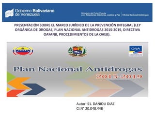 Autor: S1. DANIOLI DIAZ
CI.N° 20.048.448
PRESENTACIÓN SOBRE EL MARCO JURÍDICO DE LA PREVENCIÓN INTEGRAL (LEY
ORGÁNICA DE DROGAS, PLAN NACIONAL ANTIDROGAS 2015-2019, DIRECTIVA
OAFANB, PROCEDIMIENTOS DE LA OAEB).
 