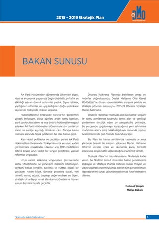 AK Parti Hükümetleri döneminde ülkemizin siyasi,
idari ve ekonomik yapısında öngörülebilirlik, şeffaﬂık ve
etkinliği artıran önemli reformlar yaptık. Siyasi istikrar,
yaptığımız reformlar ve uyguladığımız doğru politikalar
sayesinde Türkiye’de istikrarı sağladık.
Hükümetlerimiz öncesinde Türkiye’nin gündemini
yüksek enﬂasyon, bütçe açıkları, artan kamu borçları,
zayıf bankacılık sistemi ve kısa ömürlü hükümetler meşgul
ederken AK Parti Hükümetleri döneminde tüm bunlar bir
sorun ve endişe kaynağı olmaktan çıktı. Türkiye kamu
maliyesi alanında örnek gösterilen bir ülke haline geldi.
Kısa vadeli politikalar ve popülizm yerine AK Parti
Hükümetleri döneminde Türkiye’nin orta ve uzun vadeli
görünümüne odaklandık. Ülkemiz için 2023 hedeﬂerini
ortaya koyan uzun vadeli bir vizyon geliştirdik, yapısal
reformlar uyguladık.
Uzun vadeli kalkınma vizyonumuz çerçevesinde
kamu yönetiminde iyi yönetişim ilkelerini özümseyen,
saydam, hesap verebilir, katılımcı ve yurttaş odaklı bir
yaklaşımı hakim kıldık. Böylece projelere dayalı, veri
temelli, sonuç odaklı, başarıyı değerlendiren ve ölçen,
stratejik bir anlayışı temel alan kamu yönetim ve hizmet
sunum biçimini hayata geçirdik.
Onuncu Kalkınma Planında belirlenen amaç ve
hedeﬂer doğrultusunda, Devlet Malzeme Ofisi Genel
Müdürlüğü’ne düşen sorumlulukları içerecek şekilde ve
stratejik yönetim anlayışıyla, 2015-19 Dönemi Stratejik
Planını hazırladık.
Stratejik Planımızı “Kamuda akıllı satınalma” sloganı
ile kamu alımlarında tasarrufu temel alan ve yenilikçi
yöntemlere öncülük eden bir perspektiﬂe belirledik.
Bu çerçevede uygulamaya koyacağımız yeni satınalma
modeli ile sadece satış odaklı değil aynı zamanda paydaş
beklentilerini de göz önünde bulunduracağız.
Bu Plan ile kamu alımlarında tasarrufu artırma
yönünde önemli bir misyon yüklenen Devlet Malzeme
Ofisi’nin verimli, etkili ve ekonomik kamu hizmeti
anlayışına büyük katkı sağlayacağına inancımız tamdır.
Stratejik Planı’nın hazırlanmasına fikirleriyle katkı
veren, bu fikirlerin somut stratejiler haline getirilmesini
sağlayan ve Stratejik Planda ifadesini bulan misyon ve
vizyonu gerçekleştirmeyi amaç edinen tüm personelimize
teşekkürlerimi sunar, çalışmanın ülkemize hayırlı olmasını
dilerim.
Mehmet Şimşek
Maliye Bakanı
BAKAN SUNUŞU
2015 - 2019 Stratejik Plan
“Kamuda Akıllı Satınalma” 5
 
