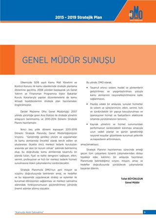 Ülkemizde 5018 sayılı Kamu Malî Yönetimi ve
Kontrol Kanunu ile kamu idarelerinde stratejik planlama
dönemine geçilmiş, 2008 yılından başlayarak yılı Genel
Yatırım ve Finansman Programına ilişkin Bakanlar
Kurulu Kararlarıyla yapılan düzenlemelerle de kamu
iktisadi teşebbüslerinin stratejik plan hazırlamaları
öngörülmüştür.
Devlet Malzeme Ofisi Genel Müdürlüğü 2007
yılında yürürlüğe giren Ana Statüsü ile stratejik yönetim
anlayışını benimsemiş ve 2010-2014 Dönemi Stratejik
Planını hazırlamıştır.
İkinci beş yıllık dönemi kapsayan 2015-2019
Dönemi Stratejik Planında; Genel Müdürlüğümüzün
Vizyonu “Geliştirdiği yenilikçi çözüm ve uygulamalar
ile kamu alımlarında öncelikli olarak tercih edilen ve
uluslararası ölçekte öncü merkezi tedarik kuruluşları
arasında yer alan bir kurum olmak” şeklinde belirlenmiş
olup, bu doğrultuda; kamu alımlarında tasarrufu ön
planda tutan, fiyat ve kalite dengesini sağlayan, etkin,
verimli, profesyonel ve hızlı bir merkezi tedarik hizmeti
sunulmasına ilişkin çalışmalarımız sürdürülecektir.
Stratejik Planımızla DMO’nun yeni misyon ve
vizyonu doğrultusunda belirlenen amaç ve hedeﬂer
ve bu kapsamda uygulanacak strateji ve eylemler ile
kurumsal dönüşümün sağlanması ve merkezi satınalma
alanındaki fonksiyonumuzun güçlendirilmesi yönünde
önemli adımlar atılmış olacaktır.
Bu yönde; DMO olarak;
• Tasarruf artırıcı sistem, model ve yöntemlerin
geliştirilmesi ve yaygınlaştırılması yoluyla
kamu alımlarının rasyonelleştirilmesine katkı
sağlanmasını,
• Paydaş odaklı bir anlayışla, sunulan hizmetler
ile sistem ve süreçlerimizin; etkin, verimli, hızlı
ve sürdürülebilir bir yapıya kavuşturulması ve
operasyonel hizmet ve faaliyetlerin elektronik
ortamda yürütülmesinin teminini,
• Kaynak yönetimi ve hizmet sunumundaki
performansın sürdürülebilir kılınması amacıyla
uzun vadeli planlar ve günün gerektirdiği
rasyonel koşullar gözetilerek kurumsal yetkinlik
ve kapasitenin arttırılmasını,
amaçlamaktayız.
Stratejik Planının hazırlanması sürecinde emeği
geçen tüm çalışanlara özverili çalışmalarından dolayı
teşekkür eder, katılımcı bir anlayışla hazırlanan
Planımızda belirlediğimiz vizyon, misyon, amaç ve
hedeﬂer doğrultusunda yürütülecek çalışmalarda
başarılar dilerim.
Tufan BÜYÜKUZUN
Genel Müdür
GENEL MÜDÜR SUNUŞU
2015 - 2019 Stratejik Plan
“Kamuda Akıllı Satınalma” 9
 