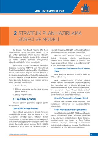 Bu Stratejik Plan, Devlet Malzeme Ofisi Genel
Müdürlüğü’nün (DMO) gelecekteki başarısı için bir
yol haritası çizmektedir. Planın sunduğu stratejiler;
DMO’nun kurumsal dönüşüm sürecine destek sağlayacak
ve merkezi satınalma alanındaki fonksiyonumuzu
güçlendirecek hedeﬂeri ortaya koymaktadır.
Bu çerçevede, 08.11.2013 tarihli ve 28815 sayılı Resmi
Gazete’de yayımlanan, 2013/5503 sayılı “Kamu İktisadi
Teşebbüsleri ve Bağlı Ortaklıklarının 2014 Yılına Ait Genel
Yatırım ve Finansman Programı Hakkında Karar”ın 23
üncü maddesi gereğince Genel Müdürlüğümüz tarafından
2015-2019 Dönemi Stratejik Planının hazırlanmasına
ilişkin çalışmalar başlatılmış olup, stratejik planlama
süreci 3 aşamada yürütülmüştür.
1- Hazırlık dönemi
2- Eğitimler ve stratejik plan hazırlama sürecinde
yapılan faaliyetler
3- Strateji geliştirme süreci
2.1 HAZIRLIK DÖNEMİ
“Hazırlık Dönemi” çalışmaları aşağıdaki şekilde
yürütülmüştür.
Danışmanlık Hizmeti Alınması
“Kamu İktisadi Teşebbüslerinin Stratejik Planlarının
Hazırlanmasına Yönelik Usul ve Esaslar”ın 5 inci
maddesinde belirtildiği üzere; DMO’nun stratejik
planlama ekibi ve çalışma grubunun ihtiyaç duyacağı her
türlü yöntem ve süreç danışmanlığı ile eğitim hizmetinden
oluşan danışmanlık hizmeti alınması, Genel Müdürlük
Makamının 11.04.2014 tarihli ve 1141 sayılı Olurları ile
uygun görülmüş olup, 28.04.2014 tarihli ve 2014/24 sayılı
danışmanlık hizmet alım sözleşmesi imzalanmıştır.
Sözleşme konusu hizmetin kapsamı, İdarenin
stratejik yönetimine etkinlik kazandırmasına
yardımcı olacak “Hazırlık Eğitimi” ve “Stratejik Plan
Oluşturulmasına Yönelik Yöntem ve Süreç Danışmanlığı”
ile sınırlı danışmanlık hizmetleridir.
Çalışmaların Başlatılmasına İlişkin Makam
Oluru
Genel Müdürlük Makamının 13.05.2014 tarihli ve
1470 sayılı Olurları ile;
Genel Müdürlüğümüzün 2015-2019 Dönemi
Stratejik Planlama sürecine ilişkin çalışmalar başlatılmış
olup, çalışmaların sevk ve idaresini yürütmek üzere
görevlendirilen bir Genel Müdür Yardımcısı başkanlığında,
Birim Amirlerinden oluşan “Stratejik Planlama Ekibi”
kurulmuştur. (EK-1) Ayrıca, “Strateji Geliştirme Hazırlık
Eğitimi”ne katılacak personel belirlenmiştir.
Stratejik Planlama Koordinasyon Birimi
Stratejik Plan çalışmaları Strateji Geliştirme Daire
Başkanlığının sekretaryası ve koordinatörlüğünde
yürütülmüştür.
Genel Müdürlük Emrinin Yayımlanması
Genel Müdürlüğümüzün 2015-2019 Dönemi Stratejik
Planının hazırlanmasına ilişkin çalışmaların başlatıldığı
ve bu çalışmaların Strateji Geliştirme Daire Başkanlığı
koordinasyonunda tüm Merkez ve Taşra Teşkilatı
birimlerinin katkılarıyla yürütüleceği ve çalışmaların
yürütülmesinde uyulacak usul ve esaslar Genel Müdürlük
Emri ile Merkez ve Taşra teşkilatına duyurulmuştur.
2 STRATEJİK PLAN HAZIRLAMA
SÜRECİ VE MODELİ
2015 - 2019 Stratejik Plan
“Kamuda Akıllı Satınalma” 13
 