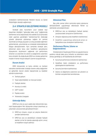 stratejilerin belirlenmesinde Yönetim Kurulu ve Genel
Müdürlüğün desteği sağlanmıştır.
2.4 STRATEJİ GELİŞTİRME MODELİ
Stratejik plan, kurumların uzun vadede neyi
başarmak istediğini “geleceğe bakış açısı” bağlamında
belirlemesi ve bu doğrultuda orta vadede (5 yıl içerisinde)
neler yapması gerektiğini “planlanması”dır. Geleceğe
yönelik dönemsel planlamayı sağlam bir zemine
oturtmak için ihtiyaç duyulan iç ve dış çevredeki eğilimleri
gözlemlemek, yorumlamak ve stratejide kullanılabilecek
bilgiye dönüştürmektir. Aynı zamanda stratejik plan,
dönemsel plana konu olan hedeﬂerin gerçekleşme
düzeylerinin ölçülmesini sağlamak için performans
kriterleri ve sistemleri ile izleme ve değerleme sistemleri
tesis etmektir. Bu doğrultuda DMO’nun strateji geliştirme
modeli 4 temel misyon bileşeni üzerine kurgulanmıştır.
Durum Analizi
DMO bünyesinde ve kamu alımları ve merkezi
satınalma alanlarındaki stratejik öneme sahip değişimler
ve gelişimler durum analizi kapsamında şu başlıklar
altında incelenmiştir.
•Tarihsel gelişim
•Yasal yükümlülükler ve mevzuat analizi
•Faaliyet alanları
•Kuruluş içi analiz
•GZFT analizi
•Paydaş analizi
•Yönlendirici belgeler
Geleceğe Bakış
DMO’nun orta ve uzun vadeli plan döneminde neyi,
nasıl başaracağının fikir düzeyinde ortaya çıkarılması şu
çalışmalar çerçevesinde gerçekleştirilmiştir :
•DMO’nun misyon, vizyon ve çalışma ilkelerinin
yeniden belirlenmesi
•DMO’nun ana ve destekleyici stratejik faaliyet
alanları ve her bir alanda yapacağı açılım, amaç
ve hedeﬂerin tespit edilmesi
Dönemsel Plan
Beş yıllık zaman dilimi içerisinde eylem planlarına
dönüştürülerek uygulamaya aktarılacak fikirler şu
adımlarda somutlaştırılmıştır:
•DMO’nun ana ve destekleyici faaliyet alanları
çerçevesindeki amaçlarının belirlenmesi
•Amaçlar doğrultusunda hedeﬂerin belirlenmesi
•Hedefleri uygulamaya aktaracak proje ve
faaliyetlere esas stratejilerin belirlenmesi
Performans Ölçme, İzleme ve
Değerlendirme
Stratejik planın hayata geçirilmesi ve uygulanmasına
yardımcı olacak bakış açısı, kriterler ve sistemlerin neler
olması gerektiği şu alt başlıklarda ele alınmıştır:
•Kurumsal performans kriterlerinin belirlenmesi
•Hedeﬂere ilişkin stratejilerin ve performans
göstergelerinin belirlenmesi
•Sorumlu birimlerin belirlenmesi
•İzleme ve değerleme sisteminin üst yönetim ve
birimler seviyelerinde tanımlanması
2015 - 2019 Stratejik Plan
“Kamuda Akıllı Satınalma” 15
 