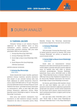 3.1 TARİHSEL GELİŞİM
Türkiye’de “kırtasiye ve sair malzeme ihtiyacının
sağlanması” ile “basılı kâğıtların temini ve kamu
matbaalarının çalışma esaslarının düzenlenmesi”
konusundaki çalışmaların başlangıcı 1926 yılına kadar
götürülebilir. DMO’nun tarihi gelişimini;
1. Kırtasiye Baş Memurluğu (1926-1933)
2. Kırtasiye Müdürlüğü (1933-1944)
3. Devlet Kâğıt ve Basım Genel Müdürlüğü (1946-
1954)
4. Devlet Malzeme Ofisi Genel Müdürlüğü
(1954’den Günümüze)
şeklinde sıralamak mümkündür.
1. Kırtasiye Baş Memurluğu
(1926-1933)
Devlet bütçelerinden büyük masraﬂar yapılmasını
gerektiren kırtasiye malzemesi satınalma işlemlerinin
daha düzgün ve aynı zamanda hazineye daha fazla
fayda sağlayacak bir şekilde karşılanması ihtiyacının
sonucu olarak 13/01/1926 tarihli ve 713 sayılı “Muvazenei
Umumiye Dâhilindeki Devairin Kırtasiye İhtiyacının Sureti
Tedarikine Dair Kanun” yürürlüğe konularak, Devlet daire
ve müesseselerinin; defter ve basılı kâğıt dâhil bütün
kırtasiye ihtiyaçlarının sağlanmasını teminen, Maliye
Bakanlığı Levazım Müdürlüğü’ne bağlı bir “Kırtasiye Baş
Memurluğu” kurulmuştur.
Daha sonra, özel idarelerin, belediyelerin, hayır
kurumlarının ve tekel idarelerinin kırtasiye malzemesi
ihtiyaçlarının da; talep ve müracaatları üzerine, Maliye
Bakanlığı Kırtasiye Baş Memurluğu depolarından
karşılanmasına, Bakanlar Kurulu kararı ile izin verilmiştir.
2. Kırtasiye Müdürlüğü
(1933-1946)
1933 yılına kadar “Kırtasiye Baş Memurluğu” unvanı
ile faaliyet göstermiş bulunan bu teşkilata, 1933 yılında
“Kırtasiye Müdürlüğü” adı verilmiş ve faaliyetine bu
unvan ile devam etmiştir.
3. Devlet Kâğıt ve Basım Genel Müdürlüğü
(1946-1954)
Devlet daire ve müesseselerinin kırtasiye
ihtiyaçlarının tek elden temininde geçirilen tecrübeler ve
merkezi dağıtım usulünden daha geniş yararlar sağlamak
amacı, bu teşkilata daha fazla imkân ve görevler
verilmesini gerektirdiğinden “Kırtasiye Müdürlüğü”
kaldırılmıştır. Bunun yerine, 29.05.1946 tarihli ve 4910
sayılı “Maliye Bakanlığı Kuruluş ve Görevleri Hakkındaki
2996 Sayılı Kanunun Bazı Maddelerinin Değiştirilmesi ve
Bu Kanuna Bazı Maddeler Eklenmesine Dair Kanunla”,
Devlet Kâğıt ve Basım Genel Müdürlüğü kurulmuştur.
Bu Kanunla, genel bütçeye dâhil dairelerin ihtiyacı
olan her çeşit basılı kâğıtları, yazı, çizim ve resim
gereçlerini ve büro makinelerini sağlamak, bu gereçlerden
gereği kadar stok yapmak, mümkün olanları tipleştirerek
her çeşit basım işlerini yapmak, çalışma konusuna giren
işlerin yürütülmesinde tesisler ve dağıtım yerleri kurmak
görevleri verilmiştir.
Aynı gün kabul edilen 29.05.1946 tarihli ve 4911
sayılı “Devlet Kâğıt ve Basım Genel Müdürlüğü’nün
Sermayesi Hakkındaki Kanun” ile de, Maliye Bakanlığı’na
3 DURUM ANALİZİ
2015 - 2019 Stratejik Plan
“Kamuda Akıllı Satınalma” 17
 