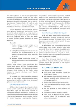 kâr amacını gözetme ve ticari esaslara göre çalışma
zorunluluğu bulunmaktadır. Ayrıca gayri safi hasılat
üzerindenhazinehasılatpayıödenmektevefaaliyetlerinin
yürütülmesi esnasında ortaya çıkan giderler kendi öz
kaynaklarından karşılanmaktadır. Bu nedenle satış
fiyatları, ürün alımlarının maliyeti üzerine çeşitli oranlarda
hizmet bedeli eklenmesi suretiyle belirlenmektedir.
Hizmet bedellerinde indirime gidilmek suretiyle
satış fiyatlarının düşürülmesi hedeﬂenmiştir. Hizmet
bedellerinin gözden geçirilmesi ve satış fiyatlarının
düşürülmesi yönündeki çalışmalar kapsamında Yönetim
Kurulunun 03.04.2014 tarihli ve 5/43 sayılı Kararı
ile hizmet bedelleri yeniden belirlenmiş ve indirim
yapılmıştır.
Buna göre;
• Standart taşıtlar, üst yapılı araçlar ve iş
makineleri için %6 oranında uygulanan hizmet
bedeli oranının %5,
• Katalog Sözleşmeleri kapsamında satışa sunulan
ürünler için ürün gruplarına göre %9 ve %11
oranında uygulanan hizmet bedeli oranlarının
%8 ve %10,
• Müteferrik tedarik kapsamındaki ürünler için
%12 oranında uygulanan hizmet bedeli oranının
ise %10,
şeklinde tespit edilmesi uygun görülmüştür. Yeni
hizmet bedeli oranları 14.04.2014 tarihinden itibaren
uygulanmaya başlanmıştır. Stok kapsamındaki ürünlere
uygulanan hizmet bedelleri de alım fiyatları, piyasa
koşulları ve maliyetler gözetilerek asgari düzeyde
belirlenmektedir.
Bu çerçevede, satış fiyatlarımızın kamu alımlarında
kısmen de olsa referans fiyatları oluşturduğu dikkate
alınarak, hizmet bedellerinin düşürülmesi konusundaki
çalışmalara devam edilmektedir.
DMO Mevzuatı ile İlgili Tespitler
DMO’nun dâhili mevzuatı günün koşulları dikkate
alınmak suretiyle hazırlanmıştır. Mevcut durumda dâhili
mevzuattaki birçok esas KKP sistemi içerisinde ek
geliştirmeler vasıtasıyla tanımlanmaya çalışılmış ve bu
durum ek geliştirmelerin yönetimi konusunda aksaklıklara
neden olmuştur. Değişen ve gelişen elektronik sistemler
ile beraber, kurumların gerçekleştirdiği faaliyetler
dünyada kabul gören ve “en iyi uygulamalar” diye tarif
edilen çözümler aracılığıyla yürütülmeye başlanmıştır.
Bu nedenle KKP benzeri uyarlanabilir paket yazılımların
DMO’nun dâhili mevzuatında belirtilen kurallara uygun
olarak tasarlanmadığı ve en iyi uygulamaların DMO’da
yürütülen çalışmaların etkinlik ve verimliliğini artıracağı
göz önünde bulundurulduğunda dâhili mevzuatın
günün koşullarına göre yeniden ele alınmasında fayda
görülmektedir.
Kamu İhale Kanunu (KİK) ile İlgili Tespitler
4734 sayılı Kamu İhale Kanunu incelendiğinde,
kamu kurumlarının satınalma birimleri ile DMO’nun
aynı fonksiyonda tutulduğu görülmüştür. DMO’yu kamu
kurumlarının satınalma biriminden ayıran fark, Kanunun
3/g maddesinde yer alan istisnadır.
4734 sayılı Kamu İhale Kanununda belirtilen istisna
tutarına kadar olan müşteri taleplerine ilişkin alım
süreçleri DMO’nun dâhili mevzuatına göre yürütülmekte
ve Kamu İhale Kanunu alım süreçlerinden daha hızlı bir
şekilde sonuçlandırılabilmektedir. Dolayısıyla bu durum,
kamu alımlarında DMO’nun tercih edilmesi için önemli bir
etken olarak ortaya çıkmaktadır.
Kamu İhale Kanununda istisnalar arasında yer
alan KİT’lerin alımlarına yönelik ayrı bir düzenleme
yapılması halinde DMO için önemli bir risk oluşacağı
değerlendirilmektedir.
3.3 FAALİYET ALANLARI
Ana Statünün 6 ncı maddesine göre;
• Sabit tesisler hariç aydınlatma cihazları ve
ısıtma-soğutma araçları,
• Büro makineleri, bilişim teknolojisi ürünleri, sair
makineler ve aletleri ile ofis otomasyonu hariç
paket program yazılımı,
• Basılı formlar, bildirim ve beyanname çeşitleri,
• Çeşitli temizlik malzemeleri ile temizlik araç ve
ekipmanları,
• Her çeşit kırtasiye ve büro malzemesi ile
mefruşatı,
• Kâğıt, karton, mukavva ve bunların mamûlü,
• Kamu kurum ve kuruluşlarının sair döşeme,
demirbaş, makine ve teçhizatlardan ortak
kullanım konusu olanları,
2015 - 2019 Stratejik Plan
“Kamuda Akıllı Satınalma” 19
 