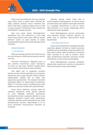 Üretim konusunda belirlenmiş olan yeni politikaya
uygun olarak, karton ve plastik klasör imalatında dar
boğaz yaratması nedeniyle mevcut makinelere ilave
olarak 1 adet klasör iç kaplama makinesi alımı için 2015
yılı yatırım programı “Muhtelif İşler Projesi” kapsamında
1.000.000,00 TL ödenek ayrılmıştır.
Buna ilave olarak, İşletme Müdürlüğümüzün
faaliyetlerine konu ürün yelpazesinin ve buna bağlı
olarak makina parkının; kamu yararı, DMO’nun yeniden
belirlenen vizyonu ve piyasa koşulları ön planda
tutularak gözden geçirilmesine yönelik çalışmalar devam
etmektedir.
Destek Faaliyetleri
• İnsan Kaynakları
DMO insan kaynağı yönünden hem dinamik hem de
kurumsal hafızaya ve nitelikli personel yapısına sahip bir
kurumdur.
Personelin motivasyonunu sağlayacak teşvik ve
ödül sisteminin bulunmaması, çalışan motivasyonu
için önem arz eden başarı takdirinin eksikliği çalışan
memnuniyetinin düşük olmasına neden olmaktadır.
Yıllık eğitim plan ve programları birimlerin
görüşleri alınmak suretiyle yapılmakta ve bu programlar
kapsamında azami sayıda personelin eğitime katılması
sağlanmaktadır. Özellikle 2014 yılı eğitim planı
kapsamında gerçekleştirilen “Yeni Başlayan Personelin
Oryantasyon Eğitimi” ve “Kişisel Gelişim ve Motivasyon
Eğitimi” ile kurumsal kültürün içselleştirilmesine katkı
sağlanmış ve personelin aidiyet bilinci güçlendirilmiştir.
Ancak, kariyer planlaması yönünde yeterli bir
çalışmanın yapılamamış olması, görevde yükselme
ve unvan değişikliği yönetmelik çalışmalarının
tamamlanmamış olması ve görevde yükselme ve unvan
değişikliği sınavlarının düzenli olarak yapılamaması
çalışanların geleceğe yönelik beklentilerinin tam olarak
karşılanamaması sonucunu doğurmaktadır ki bu da
kurum personelinin motivasyonunun düşmesine yol
açmaktadır.
Çalışanlar arasında düzenli olarak bilgi ve
tecrübe paylaşımı yapılmadığından, bir birimde çalışan
personelin kendi işiyle bağlantılı olarak diğer birimlerde
ne iş yapıldığını bilememesine ve olası bir hatanın
diğer birimlerde ne tür sonuçlar doğuracağını tahmin
edememesine neden olmaktadır.
Genel Müdürlüğümüzde personel yönetiminden
insan kaynakları yönetimi anlayışına geçilmesi için
gerekli süreç ve sistemlerin oluşturulmasına ihtiyaç
duyulmaktadır.
• Risk Odaklı Kalite Kontrol
Kalite kontrol faaliyetlerinde, dünyadaki gelişmeler
caydırıcılığı sağlarken verimlilik ve maliyet unsurlarının
da dikkate alınması gerekliliğini ortaya koymaktadır. Yeni
kalite kontrol anlayışı; riskleri tanımlamak ve tanımlanan
riskler üzerinden en az çaba ile ürünlerin, istenen
kalite standartlarında teslimatları konusunda firmaları
yönlendirmeyi ve teşvik etmeyi amaçlamaktadır.
Genel Müdürlüğümüzde uluslararası standartları
dikkate almak suretiyle ürün kontrolü için sistematik bir
kalite kontrol yapısına ihtiyaç duyulmaktadır.
2015 - 2019 Stratejik Plan
“Kamuda Akıllı Satınalma”36
 