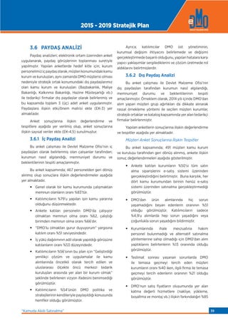 3.6 PAYDAŞ ANALİZİ
Paydaş analizleri; elektronik ortam üzerinden anket
uygulanarak, paydaş görüşlerinin toplanması suretiyle
yapılmıştır. Yapılan anketlerde hedef kitle için; kurum
personelimiziçpaydaşolarak,müşterikonumundakikamu
kurum ve kuruluşları, aynı zamanda DMO müşterisi olması
nedeniyle stratejik ortak konumundaki dış paydaşlarımız
olan kamu kurum ve kuruluşları (Başbakanlık, Maliye
Bakanlığı, Kalkınma Bakanlığı, Hazine Müsteşarlığı vb.)
ile tedarikçi firmalar dış paydaşlar olarak belirlenmiş ve
bu kapsamda toplam 3 (üç) adet anket uygulanmıştır.
Paydaşlara ilişkin etki/önem matrisi ekte (EK-3) yer
almaktadır.
Anket sonuçlarına ilişkin değerlendirme ve
tespitlere aşağıda yer verilmiş olup, anket sonuçlarına
ilişkin sayısal veriler ekte (EK-4,5) sunulmuştur.
3.6.1 İç Paydaş Analizi
Bu anket çalışması ile Devlet Malzeme Ofisi’nin iç
paydaşları olarak belirlenmiş olan çalışanlar tarafından;
kurumun nasıl algılandığı, memnuniyet durumu ve
beklentilerinin tespiti amaçlanmıştır.
Bu anket kapsamında; 467 personelden geri dönüş
alınmış olup sonuçlara ilişkin değerlendirmeler aşağıda
yer almaktadır.
• Genel olarak bir kamu kurumunda çalışmaktan
memnun olanların oranı %83’tür.
• Katılımcıların %79’u yapılan işin kamu yararına
olduğunu düşünmektedir.
• Ankete katılan personelin DMO’da çalışıyor
olmaktan memnun olma oranı %62, çalıştığı
birimden memnun olma oranı %66’dır.
• “DMO’lu olmaktan gurur duyuyorum” yargısına
katılım oranı %51 seviyesindedir.
• İş yükü dağılımının adil olarak yapıldığı görüşüne
katılanların oranı %53 düzeyindedir.
• Katılımcıların %56’sının bu plan için “Geliştirdiği
yenilikçi çözüm ve uygulamalar ile kamu
alımlarında öncelikli olarak tercih edilen ve
uluslararası ölçekte öncü merkezi tedarik
kuruluşları arasında yer alan bir kurum olmak”
şeklinde belirlenen vizyon ifadesini benimsediği
görülmüştür.
• Katılımcıların %54’ünün DMO politika ve
stratejilerinin kendileriyle paylaşıldığı konusunda
hemfikir olduğu görülmüştür.
Ayrıca; katılımcılar DMO üst yönetiminin,
kurumsal değişim ihtiyacını belirlemede ve değişimi
gerçekleştirmede başarılı olduğunu, yapılan hatalara karşı
yapıcı yaklaşımlar sergilediklerini ve çözüm üretmede rol
aldıklarını belirtmişlerdir.
3.6.2 Dış Paydaş Analizi
Bu anket çalışması ile Devlet Malzeme Ofisi’nin
dış paydaşları tarafından kurumun nasıl algılandığı,
memnuniyet durumu ve beklentilerinin tespiti
amaçlanmıştır. Örneklem olarak, 2014 yılı içinde DMO’dan
alım yapan müşteri grup ağırlıkları da dikkate alınarak
rassal örnekleme yöntemi ile seçilen müşteri kurumlar,
stratejik ortaklar ve katalog kapsamında yer alan tedarikçi
firmalar belirlenmiştir.
Yapılan anketlerin sonuçlarına ilişkin değerlendirme
ve tespitler aşağıda yer almaktadır.
Müşteri Anket Sonuçlarına İlişkin Tespitler
Bu anket kapsamında; 491 müşteri kamu kurum
ve kuruluşu tarafından geri dönüş alınmış, ankete ilişkin
sonuç değerlendirmeleri aşağıda gösterilmiştir.
• Ankete katılan kurumların %50’si tüm satın
alma siparişlerini e-satış sistemi üzerinden
gerçekleştirdiğini belirtmiştir. Buna karşılık, her
dört kamu kurumundan birinin henüz e-satış
sistemi üzerinden satınalma gerçekleştirmediği
görülmüştür.
• DMO’dan ürün alımlarında hiç sorun
yaşamadığını beyan edenlerin oranının %51
olduğu görülmüştür. Katılımcıların sadece
%4,9’u alımlarda hep sorun yaşadığını veya
çoğunlukla sorun yaşadığını bildirmiştir.
• Kurumlarında ihale mevzuatına hakim
personel bulunmadığı ve alternatif satınalma
yöntemlerine sahip olmadığı için DMO’dan alım
yaptıklarını belirtenlerin %13 oranında olduğu
görülmüştür.
• Teslimat sonrası yaşanan sorunlarda DMO
ile temasa geçmeyi tercih eden müşteri
kurumların oranı %40 iken, ilgili firma ile temasa
geçmeyi tercih edenlerin oranının %21 olduğu
görülmüştür.
• DMO’nun satış fiyatların oluşumunda yer alan
katma değerli hizmetlere (nakliye, yükleme,
boşaltma ve montaj vb.) ilişkin farkındalığın %85
2015 - 2019 Stratejik Plan
“Kamuda Akıllı Satınalma” 39
 