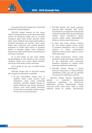 Öte yandan 2010-2014 Stratejik Planı ile 2015-2019
Stratejik Planı karşılaştırıldığında;
2015-2019 Stratejik Planında yer alan misyon
ifadesi ilk stratejik planda yer verilen misyon ifadesindeki
unsurları da kapsayacak şekilde daha öz ve günün
ihtiyaçlarına uygun olarak yeniden yazılmıştır. Revize
edilen misyon ifadesinde ilave olarak profesyonellik ve
yenilikçilik kavramlarına yer verilmiştir. Bunun nedeni
tedarik süreç yönetiminin artık uzmanlık gerektiren
profesyonel bir meslek haline gelmesi ve uygulanan
yöntem ve metotların değişen müşteri ihtiyaçlarını
karşılamak için sürekli iyileştirilmesinin ve yenilenmesinin
zorunluluk arz etmesidir.
İlk ve ikinci planda yer alan vizyon ifadeleri
karşılaştırıldığında ise ikinci planda yer alan vizyonda
uluslararası ölçekte öncü merkezi tedarik kuruluşları
arasında yer almak ifadesi ön plana çıkarılmıştır.
Her iki planda yer alan amaç ve hedeﬂer kısmen
örtüşmektedir.
2010-2014 Stratejik Planı ile 2015-2019 Stratejik
Planı arasında öne çıkan farklar şu şekildedir:
• İlk plan incelendiğinde stratejik amaç ve
hedeﬂerin büyük oranda kurumun kendi
faaliyetlerine ilişkin olarak belirlendiği
görülürken, 2015-2019 Stratejik Planında ise
paydaş beklentisini göz önünde bulundurup,
tasarrufu temel alarak yenilikçi yöntemlere
öncülük eden bir perspektifi içermek suretiyle
kamusal yarar ön plana çıkarılmıştır.
• 2015-2019 Stratejik Plan hazırlık çalışmaları
sürecinde diğer ülkelerdeki DMO benzeri
kurumlardaki en iyi uygulamalar daha kapsamlı
vedetaylıbirşekildeincelenmişvebudoğrultuda
“Merkezi Tedarik Hizmetleri”nin ülkemiz
açısından faydalı olacağı düşünüldüğünden
Planda yer verilmesi uygun bulunmuştur.
• İlk planın odak konusu satışların artırılması
iken ikinci planda satışların artması; tanıtım
ve pazarlama faaliyetlerinin etkin bir şekilde
yapılması ve müşteri memnuniyetinin
sağlanması halinde bunların doğal bir sonucu
olarak görülmüştür.
• İlk planda kurumumuzun e-kurum olması
yönünde bir altyapı oluşturulması hedeﬂenirken,
bu plan döneminde bütün operasyonel
faaliyetlerin bütünleşik bir e-tedarik sistemi
vasıtasıyla yürütülmesi hedeﬂenmiştir.
• 2015-2019 Stratejik Planında İç Kontrol
Sisteminin oluşturulması ve Türkiye Muhasebe
Standartlarına (TMS) uyum gibi son dönemde
öne çıkan önemli başlıklara yer verilmiştir.
2015-2019 Stratejik Planında paydaşlarımızın
görüşleri ve beklentileri doğrultusunda
süreçlerimizin iyileştirilmesi ve düzenlenmesi
hedeﬂenirken kurumsal mükemmeliyete ulaşmak
hususunda yöntem olarak çözüm odaklı ve sürekli
iyileştirme temelli bir yaklaşım benimsenmiştir.
2015 - 2019 Stratejik Plan
“Kamuda Akıllı Satınalma”46
 
