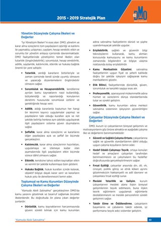 Yönetim Düzeyinde Çalışma İlkeleri ve
Değerler
“İyi Yönetişim İlkeleri”ni esas alan DMO, yönetim ve
karar alma süreçlerini tüm paydaşların işbirliği ve katılımı
ile yapmakta, uzlaşmacı, saydam, hesap verebilir, etkin ve
sorumlu bir yönetim anlayışı içerisinde davranmaktadır.
DMO faaliyetlerinde yönetişimin temel ilkeleri olan
tutarlılık (öngörülebilirlik), sorumluluk, hesap verebilirlik,
adillik, saydamlık, katılımcılık, etkinlik ve hukuka bağlılık
önemli bir yere sahiptir.
• Tutarlılık, verdiği kararların birbirleriyle ve
zaman içerisinde kendi içinde uyumlu olmasını
ve yapacağı düzenlemelerin öngörülebilir
olmasını sağlar.
• Sorumluluk ve Hesapverebilirlik, kendilerine
ayrılan kamu kaynaklarını nasıl kullanıldığı,
bütçelendiği ve raporlandığı konularının
denetimi hususunda sorumluluk üstlenir ve
gerektiğinde hesap verir.
• Adillik, aldığı kararlarda toplumun her hangi
bir kesimini kayırıcı uygulamalar yapmaz ve
paydaşların tabi olduğu kuralları açık ve net
şekilde belirtip herkese aynı şekilde uygulayarak
ilgili paydaşların sisteme güven duymalarını
sağlar.
• Şeffaﬂık, karar alma süreçlerini ve kararlarını
diğer paydaşlara açık ve şeffaf bir biçimde
gerçekleştirir.
• Katılımcılık, karar alma süreçlerinin hazırlıktan,
uygulamaya ve izlemeye kadar olan
aşamalarında ilgili paydaşların etkin biçimde
sürece dâhil olmasını sağlar.
• Etkinlik, kendisine tahsis edilen kaynakları etkin
ve verimli bir şekilde kullanmaya özen gösterir.
• Hukuka Bağlılık, hukuk kuralları içinde kalarak,
objektif bilgiye dayalı karar verir ve kararların
hukuk yolu ile denetlenmesini temin eder.
Toplumsal ve Kamu Kurumları Düzeyinde
Çalışma İlkeleri ve Değerler
“Kamuda Akıllı Satınalma” gerçekleştiren DMO’da
kamu yararını gözetmek ve tasarruf sağlamak öncelikli
ilkelerdendir. Bu doğrultuda ön plana çıkan değerler
şunlardır:
• Dürüstlük, kamu kaynaklarının harcanmasında
güveni sürekli kılmak için kamu kurumları
adına satınalma faaliyetlerini dürüst ve şüphe
uyandırmayacak şekilde uygular.
• Erişilebilirlik, sağlıklı ve güvenilir bilgi
teknolojilerini kullanarak, kamu alımları
konusunda kamuoyunu ve kamu kurumlarını
zamanında bilgilendirir ve bilgiye ulaşma
noktasında kolay erişilebilirdir.
• Kamu Menfaatinin Gözetimi, satınalma
faaliyetlerinin uygun fiyat ve yeterli kalitede
doğru bir şekilde işleyişini sağlayarak kamu
menfaatlerini gözetir.
• Etik Bilinci, faaliyetlerinde dürüstlük, güven,
sorumluluk ve karşılıklı saygıyı esas alır.
• Profesyonellik, operasyonel mükemmellik adına
hizmet ve süreçlerini dünya standartlarında
tutar ve sürekli geliştirir.
• Güvenilirlik, kamu kurumları adına merkezi
satınalma sisteminin işleyişinin güvenilirliğini
sağlar.
Çalışanlar Düzeyinde Çalışma İlkeleri ve
Değerleri
DMO, kurum içi çalışanlarının bireysel gelişimini ve
motivasyonlarını göz önüne almakta ve aşağıdaki çalışma
ilke ve değerlerini benimsemektedir:
• Güvenli ve Sağlıklı Çalışma Ortamı, çalışanlarına
sağlık ve güvenlik standartlarının dâhil olduğu
uygun çalışma koşullarını temin eder.
• Hedef Odaklı Çalışmayı Teşvik, ortaya konulan
hedef ve amaçların çalışanları tarafından
benimsenmesini ve çalışmaların bu hedeﬂer
doğrultusunda gerçekleştirilmesini sağlar.
• Fırsat Eşitliği, çalışanlar arasında din, dil, ırk,
cinsiyet, politik görüş ve etnik köken ayrımı
gözetmeksizin hakkaniyetli ve adil davranır ve
çalışanlara fırsat eşitliği sunar.
• Mesleki Yeterlilik ve Gelişim, kurum
çalışanlarının mesleki alana ilişkin bireysel
gelişimlerinin teşvik edilmesini, buna ilişkin
teorik eğitimlerin uygulamalı eğitimlerle
desteklenmesini ve meslek personelinin sürekli
gelişimini sağlar.
• Takdir Etme ve Ödüllendirme, çalışanların
başarılarını ve çabalarını takdir ederek, iyi
performansı teşvik edici sistemler geliştirir.
2015 - 2019 Stratejik Plan
“Kamuda Akıllı Satınalma” 49
 