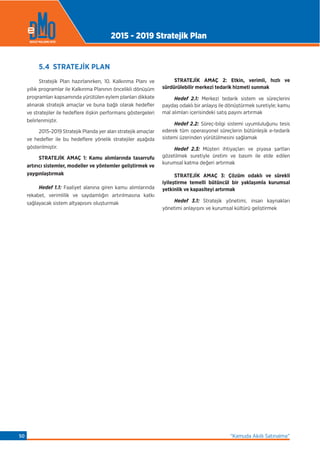 5.4 STRATEJİK PLAN
Stratejik Plan hazırlanırken, 10. Kalkınma Planı ve
yıllık programlar ile Kalkınma Planının öncelikli dönüşüm
programları kapsamında yürütülen eylem planları dikkate
alınarak stratejik amaçlar ve buna bağlı olarak hedeﬂer
ve stratejiler ile hedeﬂere ilişkin performans göstergeleri
belirlenmiştir.
2015-2019 Stratejik Planda yer alan stratejik amaçlar
ve hedeﬂer ile bu hedeﬂere yönelik stratejiler aşağıda
gösterilmiştir.
STRATEJİK AMAÇ 1: Kamu alımlarında tasarrufu
artırıcı sistemler, modeller ve yöntemler geliştirmek ve
yaygınlaştırmak
Hedef 1.1: Faaliyet alanına giren kamu alımlarında
rekabet, verimlilik ve saydamlığın artırılmasına katkı
sağlayacak sistem altyapısını oluşturmak
STRATEJİK AMAÇ 2: Etkin, verimli, hızlı ve
sürdürülebilir merkezi tedarik hizmeti sunmak
Hedef 2.1: Merkezi tedarik sistem ve süreçlerini
paydaş odaklı bir anlayış ile dönüştürmek suretiyle; kamu
mal alımları içerisindeki satış payını artırmak
Hedef 2.2: Süreç-bilgi sistemi uyumluluğunu tesis
ederek tüm operasyonel süreçlerin bütünleşik e-tedarik
sistemi üzerinden yürütülmesini sağlamak
Hedef 2.3: Müşteri ihtiyaçları ve piyasa şartları
gözetilmek suretiyle üretim ve basım ile elde edilen
kurumsal katma değeri artırmak
STRATEJİK AMAÇ 3: Çözüm odaklı ve sürekli
iyileştirme temelli bütüncül bir yaklaşımla kurumsal
yetkinlik ve kapasiteyi artırmak
Hedef 3.1: Stratejik yönetimi, insan kaynakları
yönetimi anlayışını ve kurumsal kültürü geliştirmek
2015 - 2019 Stratejik Plan
“Kamuda Akıllı Satınalma”50
 